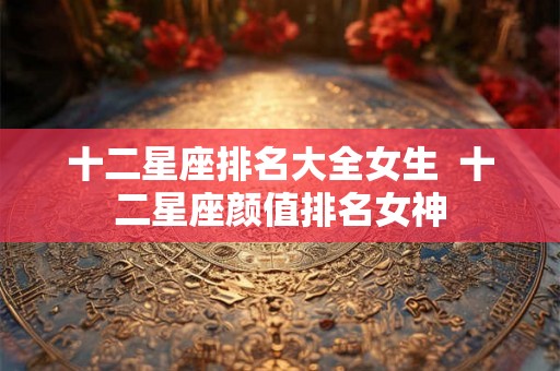 十二星座排名大全女生 十二星座颜值排名女神 十二星座排名大全女生 十二星座颜值排名女神