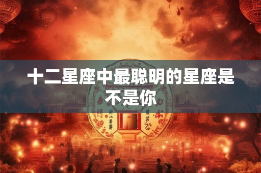 十二星座中最聪明的星座是不是你 十二星座中最聪明的星座是不是你