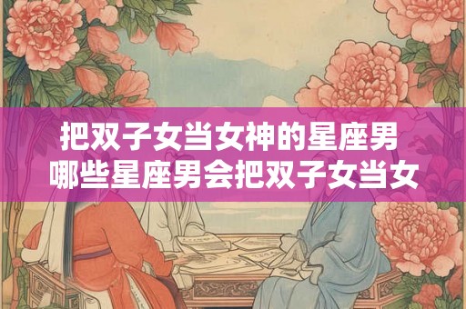 把双子女当女神的星座男 哪些星座男会把双子女当女神 把双子女当女神的星座男 哪些星座男会把双子女当女神