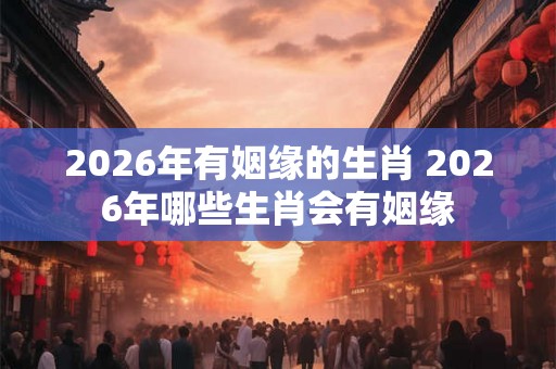 2026年有姻缘的生肖 2026年哪些生肖会有姻缘 2026年有姻缘的生肖 2026年哪些生肖会有姻缘