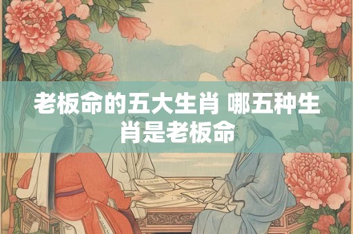 老板命的五大生肖 哪五种生肖是老板命
