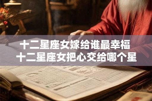 十二星座女嫁给谁最幸福 十二星座女把心交给哪个星座男 十二星座女嫁给谁最幸福 十二星座女把心交给哪个星座男