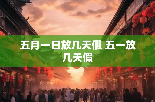 五月一日放几天假 五一放几天假