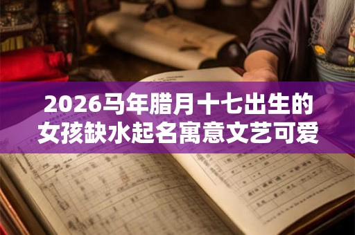 2026马年腊月十七出生的女孩缺水起名寓意文艺可爱 2026马年腊月十七出生的女孩缺水起名寓意文艺可爱