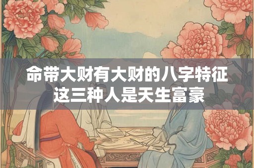 命带大财有大财的八字特征 这三种人是天生富豪