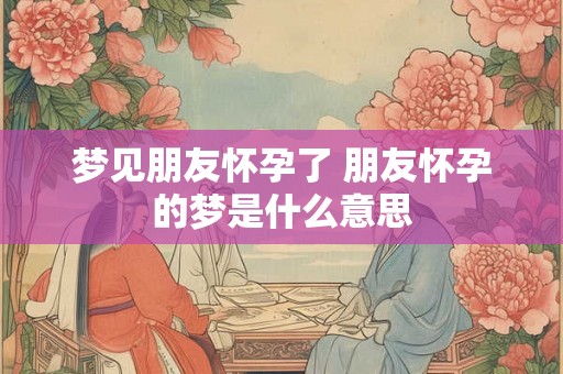 梦见朋友怀孕了 朋友怀孕的梦是什么意思