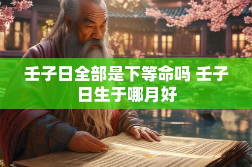 壬子日全部是下等命吗 壬子日生于哪月好 壬子日全部是下等命吗 壬子日生于哪月好