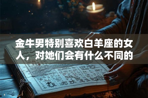 金牛男特别喜欢白羊座的女人，对她们会有什么不同的表现呢？