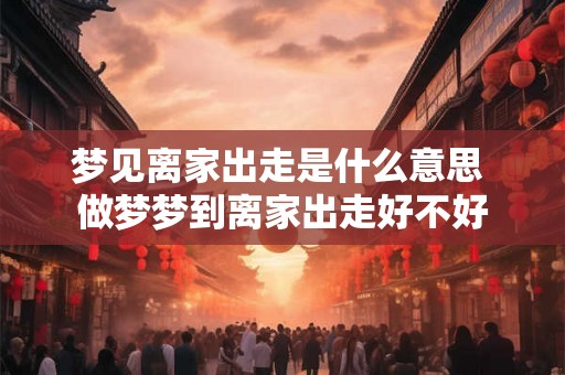 梦见离家出走是什么意思 做梦梦到离家出走好不好 梦见离家出走是什么意思 做梦梦到离家出走好不好