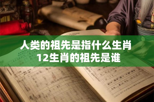 人类的祖先是指什么生肖 12生肖的祖先是谁 人类的祖先是指什么生肖 12生肖的祖先是谁