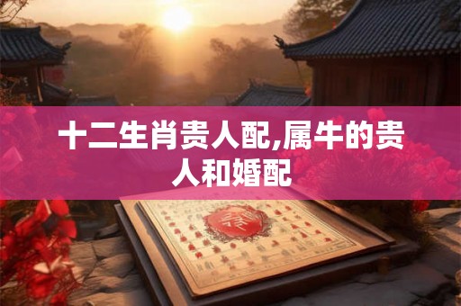 十二生肖贵人配,属牛的贵人和婚配