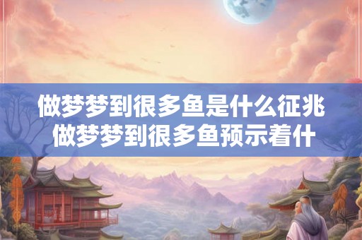 做梦梦到很多鱼是什么征兆 做梦梦到很多鱼预示着什么 做梦梦到很多鱼是什么征兆 做梦梦到很多鱼预示着什么