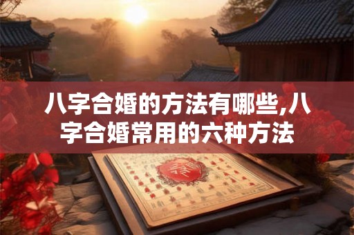 八字合婚的方法有哪些,八字合婚常用的六种方法 八字合婚的方法有哪些,八字合婚常用的六种方法