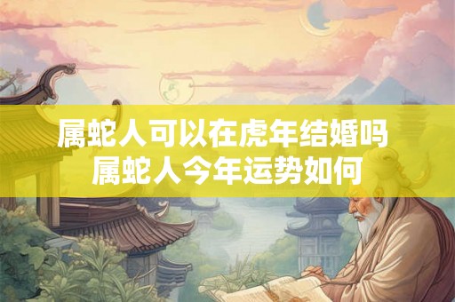 属蛇人可以在虎年结婚吗 属蛇人今年运势如何