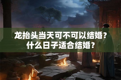 龙抬头当天可不可以结婚?什么日子适合结婚? 龙抬头当天可不可以结婚?什么日子适合结婚?