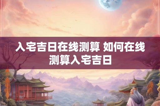 入宅吉日在线测算 如何在线测算入宅吉日