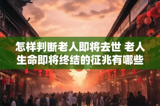 怎样判断老人即将去世 老人生命即将终结的征兆有哪些 怎样判断老人即将去世 老人生命即将终结的征兆有哪些