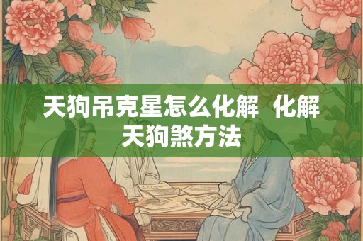 天狗吊克星怎么化解  化解天狗煞方法