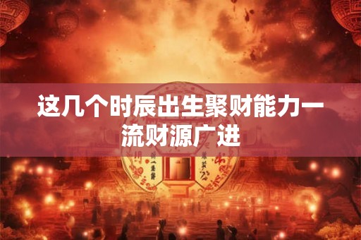 这几个时辰出生聚财能力一流财源广进