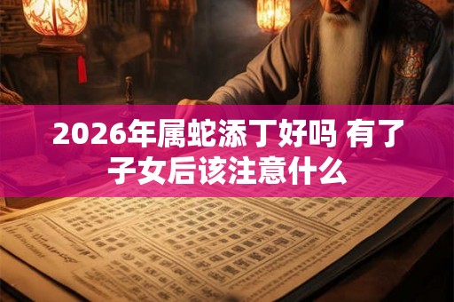 2026年属蛇添丁好吗 有了子女后该注意什么 2026年属蛇添丁好吗 有了子女后该注意什么