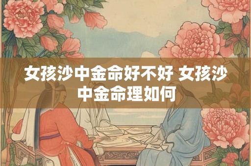 女孩沙中金命好不好 女孩沙中金命理如何 女孩沙中金命好不好 女孩沙中金命理如何