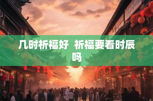 几时祈福好 祈福要看时辰吗 几时祈福好 祈福要看时辰吗