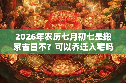 2026年农历七月初七是搬家吉日不？可以乔迁入宅吗