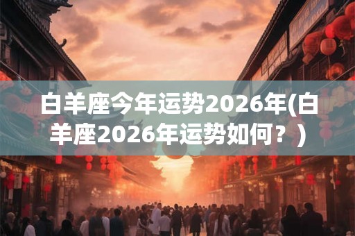 白羊座今年运势2026年(白羊座2026年运势如何？)