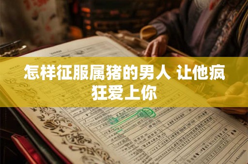 怎样征服属猪的男人 让他疯狂爱上你