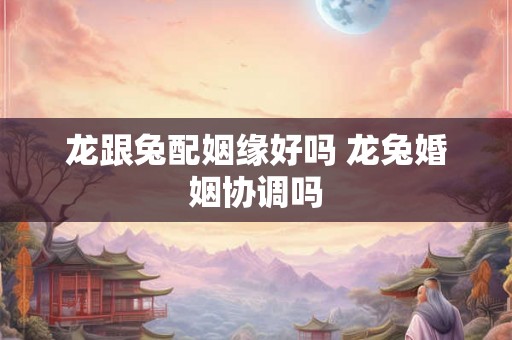 龙跟兔配姻缘好吗 龙兔婚姻协调吗