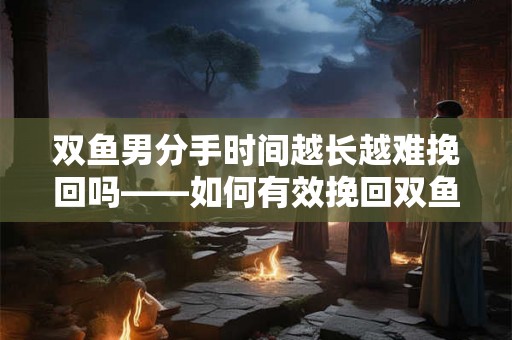 双鱼男分手时间越长越难挽回吗——如何有效挽回双鱼男的心
