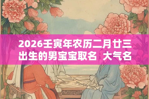2026壬寅年农历二月廿三出生的男宝宝取名 大气名字 2026壬寅年农历二月廿三出生的男宝宝取名 大气名字