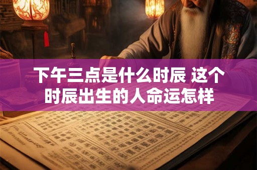 下午三点是什么时辰 这个时辰出生的人命运怎样