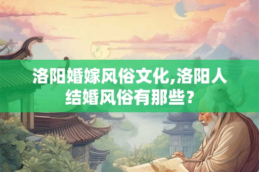 洛阳婚嫁风俗文化,洛阳人结婚风俗有那些? 洛阳婚嫁风俗文化,洛阳人结婚风俗有那些?