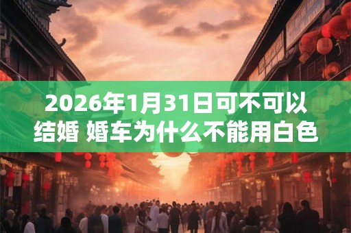 2026年1月31日可不可以结婚 婚车为什么不能用白色