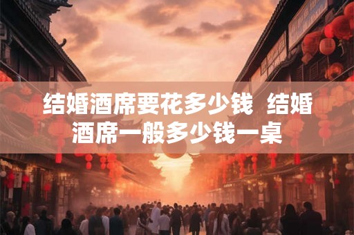 结婚酒席要花多少钱 结婚酒席一般多少钱一桌 结婚酒席要花多少钱 结婚酒席一般多少钱一桌