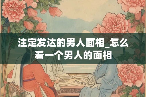 注定发达的男人面相_怎么看一个男人的面相 注定发达的男人面相_怎么看一个男人的面相