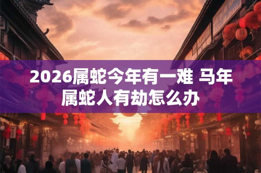 2026属蛇今年有一难 马年属蛇人有劫怎么办