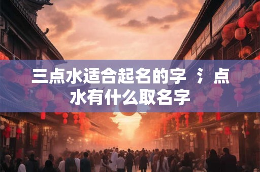 三点水适合起名的字  氵点水有什么取名字