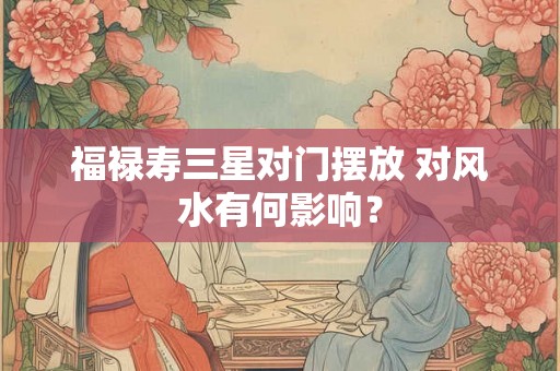 福禄寿三星对门摆放 对风水有何影响？