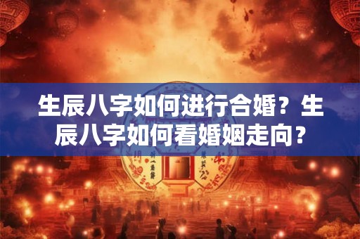 生辰八字如何进行合婚？生辰八字如何看婚姻走向？