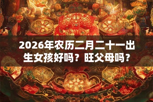 2026年农历二月二十一出生女孩好吗?旺父母吗? 2026年农历二月二十一出生女孩好吗?旺父母吗?