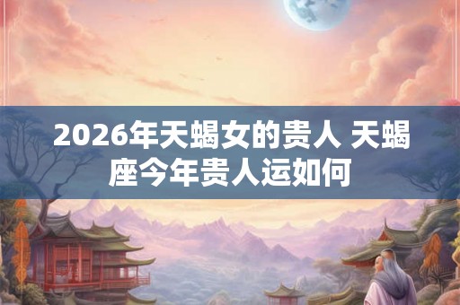 2026年天蝎女的贵人 天蝎座今年贵人运如何 2026年天蝎女的贵人 天蝎座今年贵人运如何