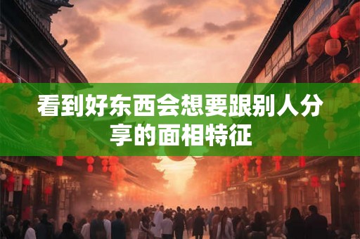 看到好东西会想要跟别人分享的面相特征