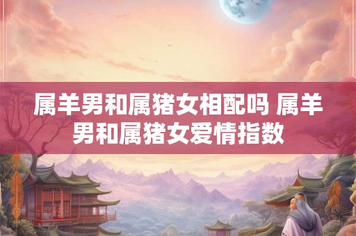 属羊男和属猪女相配吗 属羊男和属猪女爱情指数