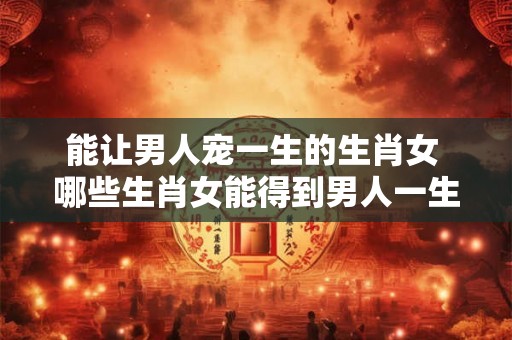 能让男人宠一生的生肖女 哪些生肖女能得到男人一生的宠爱