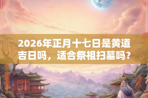2026年正月十七日是黄道吉日吗，适合祭祖扫墓吗？