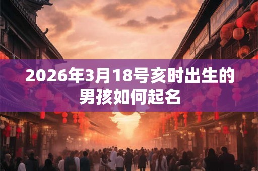 2026年3月18号亥时出生的男孩如何起名 2026年3月18号亥时出生的男孩如何起名