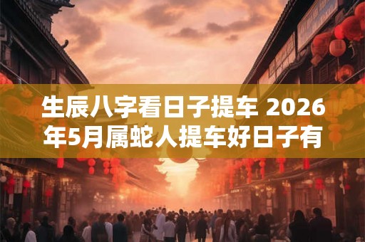 生辰八字看日子提车 2026年5月属蛇人提车好日子有哪几天 生辰八字看日子提车 2026年5月属蛇人提车好日子有哪几天
