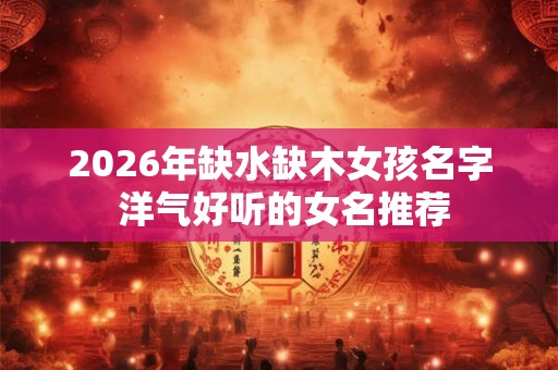 2026年缺水缺木女孩名字 洋气好听的女名推荐
